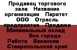 Продавец торгового зала › Название организации ­ Паритет, ООО › Отрасль предприятия ­ Продажи › Минимальный оклад ­ 24 000 - Все города Работа » Вакансии   . Ставропольский край,Невинномысск г.
